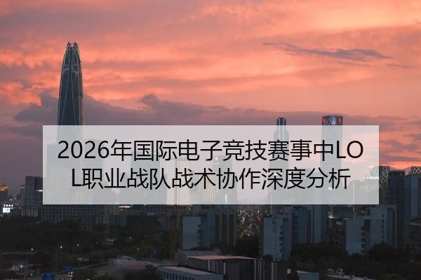 2026年国际电子竞技赛事中LOL职业战队战术协作深度分析