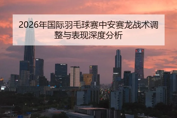 2026年国际羽毛球赛中安赛龙战术调整与表现深度分析