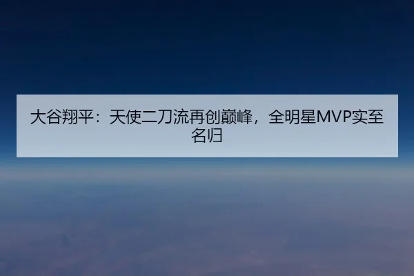 大谷翔平：天使二刀流再创巅峰，全明星MVP实至名归